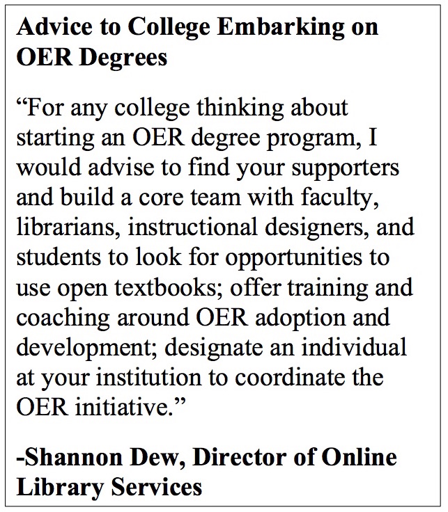 Advice to College Embarking on OER Degrees “For any college thinking about starting an OER degree program, I would advise to find your supporters and build a core team with faculty, librarians, instructional designers, and students to look for opportunities to use open textbooks; offer training and coaching around OER adoption and development; designate an individual at your institution to coordinate the OER initiative.” -Shannon Dew, Director of Online Library Services